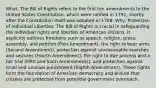 What: The Bill of Rights refers to the first ten amendments to the United States Constitution, which were ratified in 1791, shortly after the Constitution itself was adopted in 1789. Why: Protection of Individual Liberties: The Bill of Rights is crucial in safeguarding the individual rights and liberties of American citizens. It explicitly outlines freedoms such as speech, religion, press, assembly, and petition (First Amendment), the right to bear arms (Second Amendment), protection against unreasonable searches and seizures (Fourth Amendment), the right to due process and a fair trial (Fifth and Sixth Amendments), and protection against cruel and unusual punishment (Eighth Amendment). These rights form the foundation of American democracy and ensure that citizens are protected from potential government overreach.