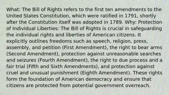 What: The Bill of Rights refers to the first ten amendments to the United States Constitution, which were ratified in 1791, shortly after the Constitution itself was adopted in 1789. Why: Protection of Individual Liberties: The Bill of Rights is crucial in safeguarding the individual rights and liberties of American citizens. It explicitly outlines freedoms such as speech, religion, press, assembly, and petition (First Amendment), the right to bear arms (Second Amendment), protection against unreasonable searches and seizures (Fourth Amendment), the right to due process and a fair trial (Fifth and Sixth Amendments), and protection against cruel and unusual punishment (Eighth Amendment). These rights form the foundation of American democracy and ensure that citizens are protected from potential government overreach.