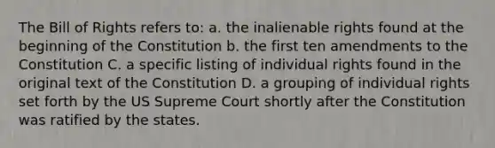 The Bill of Rights refers to: a. the inalienable rights found at the beginning of the Constitution b. the first ten amendments to the Constitution C. a specific listing of individual rights found in the original text of the Constitution D. a grouping of individual rights set forth by the US Supreme Court shortly after the Constitution was ratified by the states.
