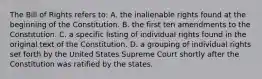 The Bill of Rights refers to: A. the inalienable rights found at the beginning of the Constitution. B. the first ten amendments to the Constitution. C. a specific listing of individual rights found in the original text of the Constitution. D. a grouping of individual rights set forth by the United States Supreme Court shortly after the Constitution was ratified by the states.