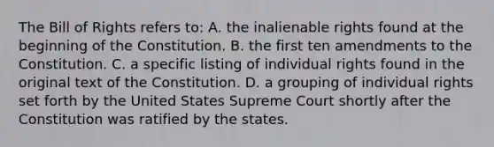 The Bill of Rights refers to: A. the inalienable rights found at the beginning of the Constitution. B. the first ten amendments to the Constitution. C. a specific listing of individual rights found in the original text of the Constitution. D. a grouping of individual rights set forth by the United States Supreme Court shortly after the Constitution was ratified by the states.