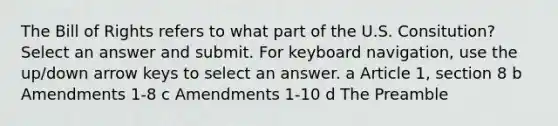 The Bill of Rights refers to what part of the U.S. Consitution? Select an answer and submit. For keyboard navigation, use the up/down arrow keys to select an answer. a Article 1, section 8 b Amendments 1-8 c Amendments 1-10 d The Preamble