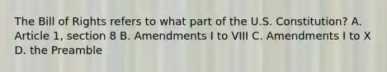 The Bill of Rights refers to what part of the U.S. Constitution? A. Article 1, section 8 B. Amendments I to VIII C. Amendments I to X D. the Preamble