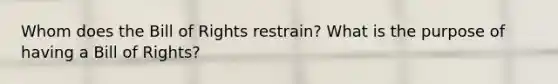Whom does the Bill of Rights restrain? What is the purpose of having a Bill of Rights?