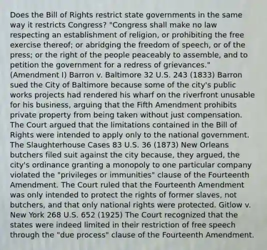 Does the Bill of Rights restrict state governments in the same way it restricts Congress? "Congress shall make no law respecting an establishment of religion, or prohibiting the free exercise thereof; or abridging the freedom of speech, or of the press; or the right of the people peaceably to assemble, and to petition the government for a redress of grievances." (Amendment I) Barron v. Baltimore 32 U.S. 243 (1833) Barron sued the City of Baltimore because some of the city's public works projects had rendered his wharf on the riverfront unusable for his business, arguing that the Fifth Amendment prohibits private property from being taken without just compensation. The Court argued that the limitations contained in the Bill of Rights were intended to apply only to the national government. The Slaughterhouse Cases 83 U.S. 36 (1873) New Orleans butchers filed suit against the city because, they argued, the city's ordinance granting a monopoly to one particular company violated the "privileges or immunities" clause of the Fourteenth Amendment. The Court ruled that the Fourteenth Amendment was only intended to protect the rights of former slaves, not butchers, and that only national rights were protected. Gitlow v. New York 268 U.S. 652 (1925) The Court recognized that the states were indeed limited in their restriction of free speech through the "due process" clause of the Fourteenth Amendment.