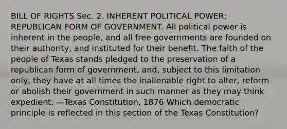 BILL OF RIGHTS Sec. 2. INHERENT POLITICAL POWER; REPUBLICAN FORM OF GOVERNMENT. All political power is inherent in the people, and all free governments are founded on their authority, and instituted for their benefit. The faith of the people of Texas stands pledged to the preservation of a republican form of government, and, subject to this limitation only, they have at all times the inalienable right to alter, reform or abolish their government in such manner as they may think expedient. —Texas Constitution, 1876 Which democratic principle is reflected in this section of the Texas Constitution?