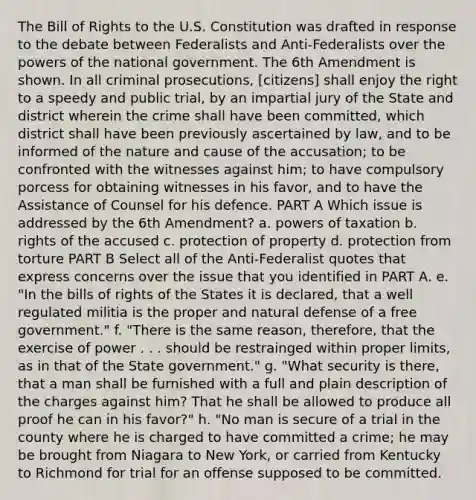 The Bill of Rights to the U.S. Constitution was drafted in response to the debate between Federalists and Anti-Federalists over the powers of the national government. The 6th Amendment is shown. In all criminal prosecutions, [citizens] shall enjoy the right to a speedy and public trial, by an impartial jury of the State and district wherein the crime shall have been committed, which district shall have been previously ascertained by law, and to be informed of the nature and cause of the accusation; to be confronted with the witnesses against him; to have compulsory porcess for obtaining witnesses in his favor, and to have the Assistance of Counsel for his defence. PART A Which issue is addressed by the 6th Amendment? a. powers of taxation b. rights of the accused c. protection of property d. protection from torture PART B Select all of the Anti-Federalist quotes that express concerns over the issue that you identified in PART A. e. "In the bills of rights of the States it is declared, that a well regulated militia is the proper and natural defense of a free government." f. "There is the same reason, therefore, that the exercise of power . . . should be restrainged within proper limits, as in that of the State government." g. "What security is there, that a man shall be furnished with a full and plain description of the charges against him? That he shall be allowed to produce all proof he can in his favor?" h. "No man is secure of a trial in the county where he is charged to have committed a crime; he may be brought from Niagara to New York, or carried from Kentucky to Richmond for trial for an offense supposed to be committed.