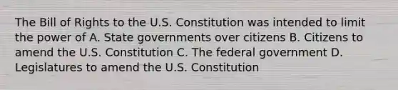 The Bill of Rights to the U.S. Constitution was intended to limit the power of A. State governments over citizens B. Citizens to amend the U.S. Constitution C. The federal government D. Legislatures to amend the U.S. Constitution