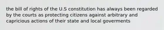 the bill of rights of the U.S constitution has always been regarded by the courts as protecting citizens against arbitrary and capricious actions of their state and local goverments