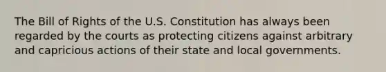 The Bill of Rights of the U.S. Constitution has always been regarded by the courts as protecting citizens against arbitrary and capricious actions of their state and local governments.