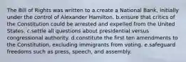 The Bill of Rights was written to a.create a National Bank, initially under the control of Alexander Hamilton. b.ensure that critics of the Constitution could be arrested and expelled from the United States. c.settle all questions about presidential versus congressional authority. d.constitute the first ten amendments to the Constitution, excluding immigrants from voting. e.safeguard freedoms such as press, speech, and assembly.