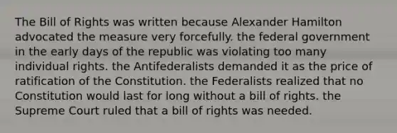 The Bill of Rights was written because Alexander Hamilton advocated the measure very forcefully. the federal government in the early days of the republic was violating too many individual rights. the Antifederalists demanded it as the price of ratification of the Constitution. the Federalists realized that no Constitution would last for long without a bill of rights. the Supreme Court ruled that a bill of rights was needed.