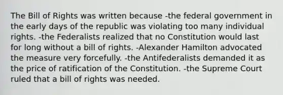 The Bill of Rights was written because -the federal government in the early days of the republic was violating too many individual rights. -the Federalists realized that no Constitution would last for long without a bill of rights. -Alexander Hamilton advocated the measure very forcefully. -the Antifederalists demanded it as the price of ratification of the Constitution. -the Supreme Court ruled that a bill of rights was needed.