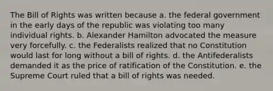 The Bill of Rights was written because a. the federal government in the early days of the republic was violating too many individual rights. b. Alexander Hamilton advocated the measure very forcefully. c. the Federalists realized that no Constitution would last for long without a bill of rights. d. the Antifederalists demanded it as the price of ratification of the Constitution. e. the Supreme Court ruled that a bill of rights was needed.