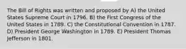 The Bill of Rights was written and proposed by A) the United States Supreme Court in 1796. B) the First Congress of the United States in 1789. C) the Constitutional Convention in 1787. D) President George Washington in 1789. E) President Thomas Jefferson in 1801.