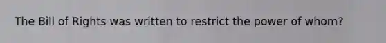 The Bill of Rights was written to restrict the power of whom?