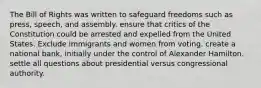 The Bill of Rights was written to safeguard freedoms such as press, speech, and assembly. ensure that critics of the Constitution could be arrested and expelled from the United States. Exclude immigrants and women from voting. create a national bank, initially under the control of Alexander Hamilton. settle all questions about presidential versus congressional authority.