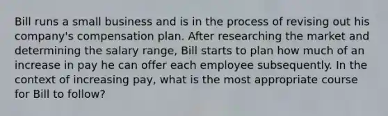 Bill runs a small business and is in the process of revising out his company's compensation plan. After researching the market and determining the salary range, Bill starts to plan how much of an increase in pay he can offer each employee subsequently. In the context of increasing pay, what is the most appropriate course for Bill to follow?