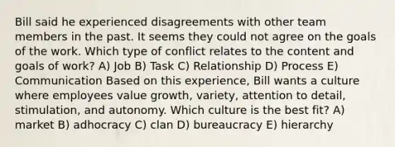 Bill said he experienced disagreements with other team members in the past. It seems they could not agree on the goals of the work. Which type of conflict relates to the content and goals of work? A) Job B) Task C) Relationship D) Process E) Communication Based on this experience, Bill wants a culture where employees value growth, variety, attention to detail, stimulation, and autonomy. Which culture is the best fit? A) market B) adhocracy C) clan D) bureaucracy E) hierarchy