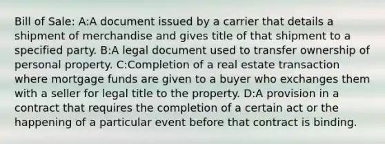 Bill of Sale: A:A document issued by a carrier that details a shipment of merchandise and gives title of that shipment to a specified party. B:A legal document used to transfer ownership of personal property. C:Completion of a real estate transaction where mortgage funds are given to a buyer who exchanges them with a seller for legal title to the property. D:A provision in a contract that requires the completion of a certain act or the happening of a particular event before that contract is binding.