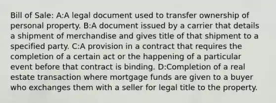 Bill of Sale: A:A legal document used to transfer ownership of personal property. B:A document issued by a carrier that details a shipment of merchandise and gives title of that shipment to a specified party. C:A provision in a contract that requires the completion of a certain act or the happening of a particular event before that contract is binding. D:Completion of a real estate transaction where mortgage funds are given to a buyer who exchanges them with a seller for legal title to the property.