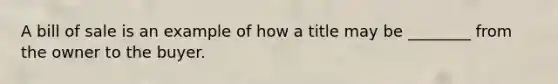 A bill of sale is an example of how a title may be ________ from the owner to the buyer.