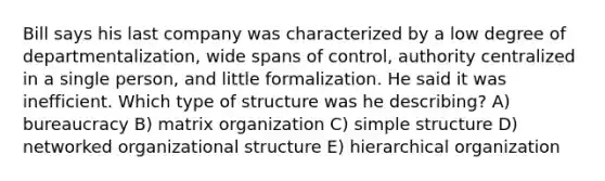 Bill says his last company was characterized by a low degree of departmentalization, wide spans of control, authority centralized in a single person, and little formalization. He said it was inefficient. Which type of structure was he describing? A) bureaucracy B) matrix organization C) simple structure D) networked organizational structure E) hierarchical organization