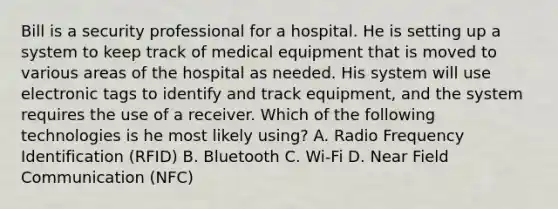 Bill is a security professional for a hospital. He is setting up a system to keep track of medical equipment that is moved to various areas of the hospital as needed. His system will use electronic tags to identify and track equipment, and the system requires the use of a receiver. Which of the following technologies is he most likely using? A. Radio Frequency Identification (RFID) B. Bluetooth C. Wi-Fi D. Near Field Communication (NFC)