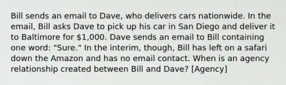 Bill sends an email to Dave, who delivers cars nationwide. In the email, Bill asks Dave to pick up his car in San Diego and deliver it to Baltimore for 1,000. Dave sends an email to Bill containing one word: "Sure." In the interim, though, Bill has left on a safari down the Amazon and has no email contact. When is an agency relationship created between Bill and Dave? [Agency]