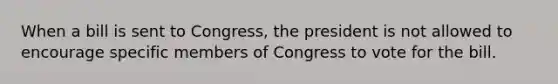 When a bill is sent to Congress, the president is not allowed to encourage specific members of Congress to vote for the bill.