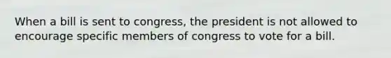 When a bill is sent to congress, the president is not allowed to encourage specific members of congress to vote for a bill.