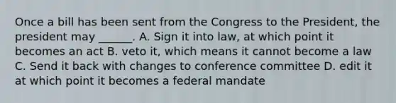 Once a bill has been sent from the Congress to the President, the president may ______. A. Sign it into law, at which point it becomes an act B. veto it, which means it cannot become a law C. Send it back with changes to conference committee D. edit it at which point it becomes a federal mandate