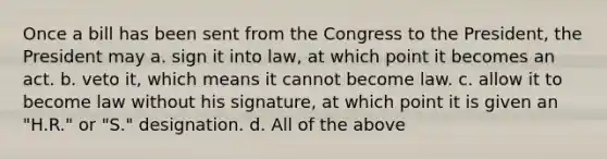 Once a bill has been sent from the Congress to the President, the President may a. sign it into law, at which point it becomes an act. b. veto it, which means it cannot become law. c. allow it to become law without his signature, at which point it is given an "H.R." or "S." designation. d. All of the above