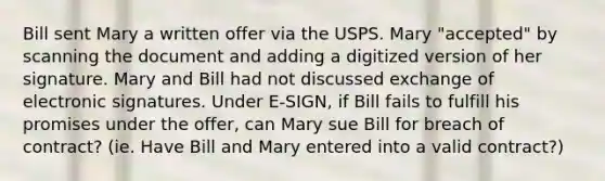 Bill sent Mary a written offer via the USPS. Mary "accepted" by scanning the document and adding a digitized version of her signature. Mary and Bill had not discussed exchange of electronic signatures. Under E-SIGN, if Bill fails to fulfill his promises under the offer, can Mary sue Bill for breach of contract? (ie. Have Bill and Mary entered into a valid contract?)