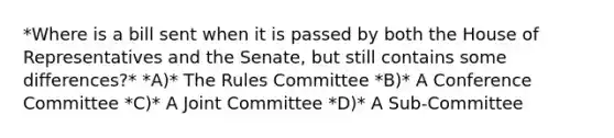 *Where is a bill sent when it is passed by both the House of Representatives and the Senate, but still contains some differences?* *A)* The Rules Committee *B)* A Conference Committee *C)* A Joint Committee *D)* A Sub-Committee