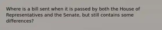 Where is a bill sent when it is passed by both the House of Representatives and the Senate, but still contains some differences?