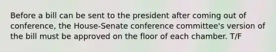 Before a bill can be sent to the president after coming out of conference, the House-Senate conference committee's version of the bill must be approved on the floor of each chamber. T/F