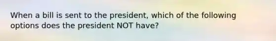 When a bill is sent to the president, which of the following options does the president NOT have?