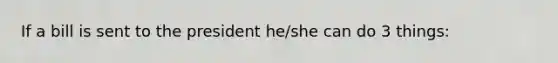 If a bill is sent to the president he/she can do 3 things:
