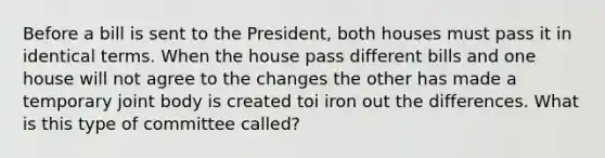 Before a bill is sent to the President, both houses must pass it in identical terms. When the house pass different bills and one house will not agree to the changes the other has made a temporary joint body is created toi iron out the differences. What is this type of committee called?