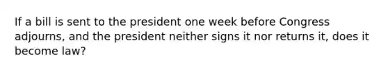 If a bill is sent to the president one week before Congress adjourns, and the president neither signs it nor returns it, does it become law?