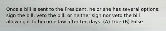 Once a bill is sent to the President, he or she has several options: sign the bill; veto the bill: or neither sign nor veto the bill allowing it to become law after ten days. (A) True (B) False