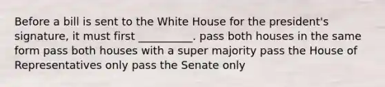 Before a bill is sent to the White House for the president's signature, it must first __________. pass both houses in the same form pass both houses with a super majority pass the House of Representatives only pass the Senate only