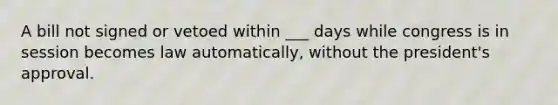 A bill not signed or vetoed within ___ days while congress is in session becomes law automatically, without the president's approval.