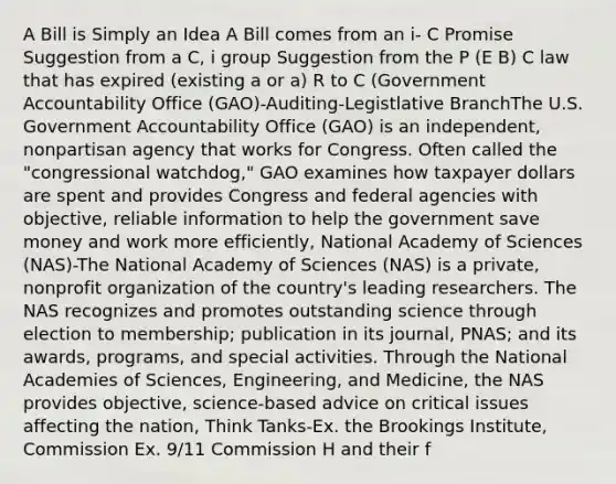 A Bill is Simply an Idea A Bill comes from an i- C Promise Suggestion from a C, i group Suggestion from the P (E B) C law that has expired (existing a or a) R to C (Government Accountability Office (GAO)-Auditing-Legistlative BranchThe U.S. Government Accountability Office (GAO) is an independent, nonpartisan agency that works for Congress. Often called the "congressional watchdog," GAO examines how taxpayer dollars are spent and provides Congress and federal agencies with objective, reliable information to help the government save money and work more efficiently, National Academy of Sciences (NAS)-The National Academy of Sciences (NAS) is a private, nonprofit organization of the country's leading researchers. The NAS recognizes and promotes outstanding science through election to membership; publication in its journal, PNAS; and its awards, programs, and special activities. Through the National Academies of Sciences, Engineering, and Medicine, the NAS provides objective, science-based advice on critical issues affecting the nation, Think Tanks-Ex. the Brookings Institute, Commission Ex. 9/11 Commission H and their f