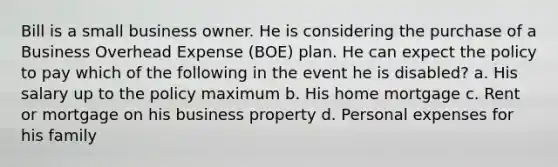 Bill is a small business owner. He is considering the purchase of a Business Overhead Expense (BOE) plan. He can expect the policy to pay which of the following in the event he is disabled? a. His salary up to the policy maximum b. His home mortgage c. Rent or mortgage on his business property d. Personal expenses for his family