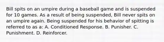 Bill spits on an umpire during a baseball game and is suspended for 10 games. As a result of being suspended, Bill never spits on an umpire again. Being suspended for his behavior of spitting is referred to as a: A. Conditioned Response. B. Punisher. C. Punishment. D. Reinforcer.