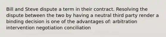 Bill and Steve dispute a term in their contract. Resolving the dispute between the two by having a neutral third party render a binding decision is one of the advantages of: arbitration intervention negotiation conciliation