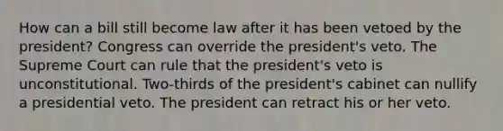 How can a bill still become law after it has been vetoed by the president? Congress can override the president's veto. The Supreme Court can rule that the president's veto is unconstitutional. Two-thirds of the president's cabinet can nullify a presidential veto. The president can retract his or her veto.