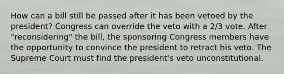 How can a bill still be passed after it has been vetoed by the president? Congress can override the veto with a 2/3 vote. After "reconsidering" the bill, the sponsoring Congress members have the opportunity to convince the president to retract his veto. The Supreme Court must find the president's veto unconstitutional.